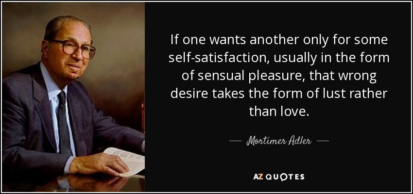 If one wants another only for some self-satisfaction, usually in the form of sensual pleasure, that wrong desire takes the form of lust rather than love. - Mortimer Adler
