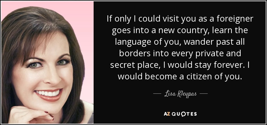 If only I could visit you as a foreigner goes into a new country, learn the language of you, wander past all borders into every private and secret place, I would stay forever. I would become a citizen of you. - Lisa Kleypas