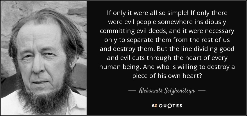 If only it were all so simple! If only there were evil people somewhere insidiously committing evil deeds, and it were necessary only to separate them from the rest of us and destroy them. But the line dividing good and evil cuts through the heart of every human being. And who is willing to destroy a piece of his own heart? - Aleksandr Solzhenitsyn