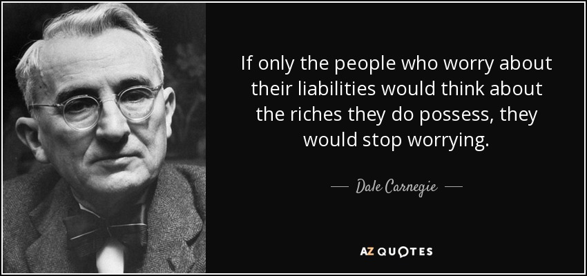 If only the people who worry about their liabilities would think about the riches they do possess, they would stop worrying. - Dale Carnegie