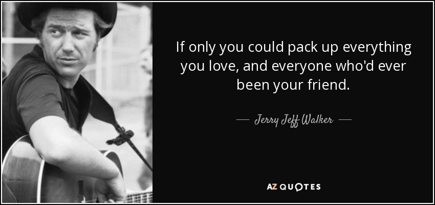 If only you could pack up everything you love, and everyone who'd ever been your friend. - Jerry Jeff Walker