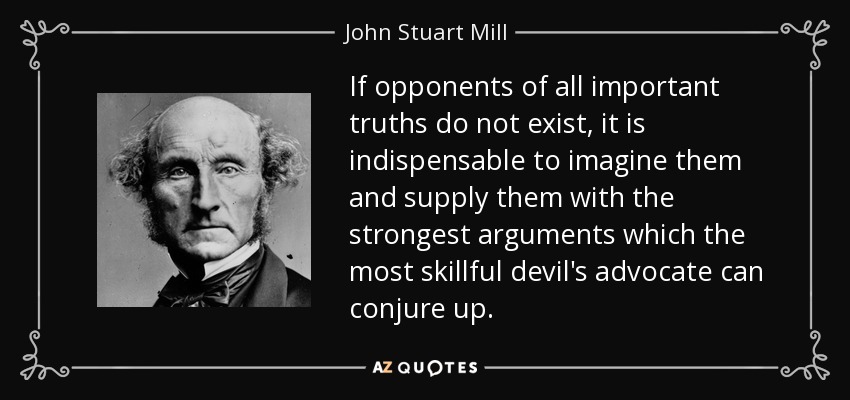 If opponents of all important truths do not exist, it is indispensable to imagine them and supply them with the strongest arguments which the most skillful devil's advocate can conjure up. - John Stuart Mill