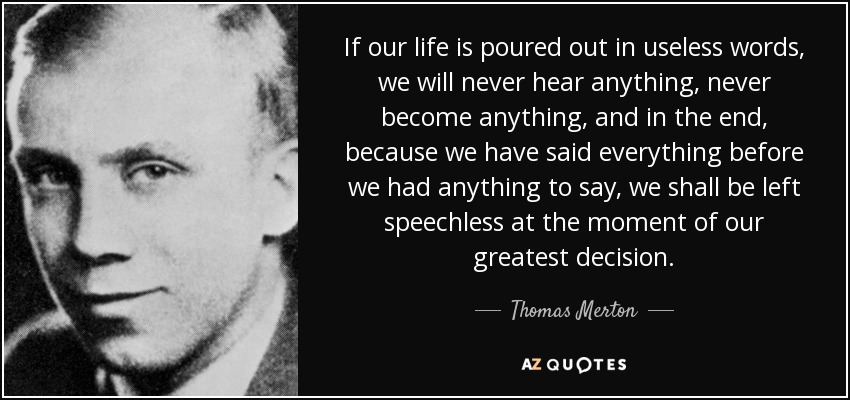 If our life is poured out in useless words, we will never hear anything, never become anything, and in the end, because we have said everything before we had anything to say, we shall be left speechless at the moment of our greatest decision. - Thomas Merton