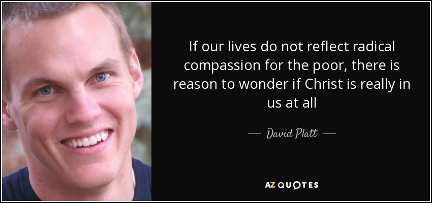 If our lives do not reflect radical compassion for the poor, there is reason to wonder if Christ is really in us at all - David Platt