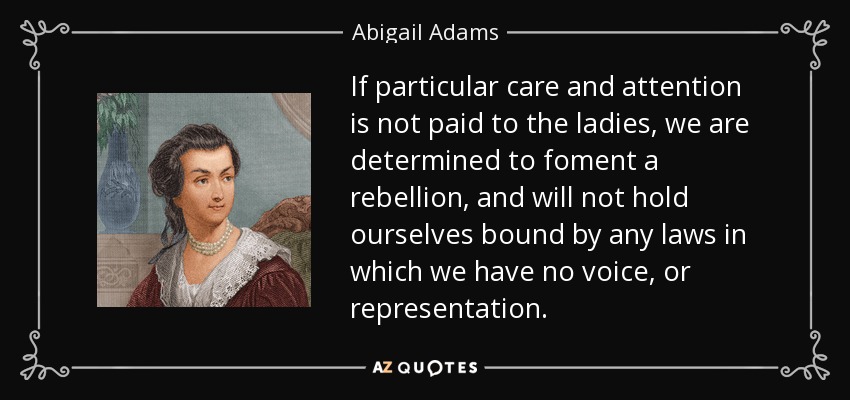 If particular care and attention is not paid to the ladies, we are determined to foment a rebellion, and will not hold ourselves bound by any laws in which we have no voice, or representation. - Abigail Adams