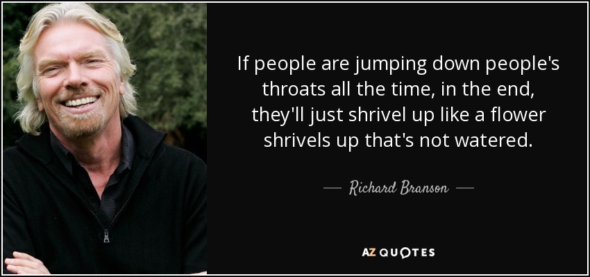 If people are jumping down people's throats all the time, in the end, they'll just shrivel up like a flower shrivels up that's not watered. - Richard Branson