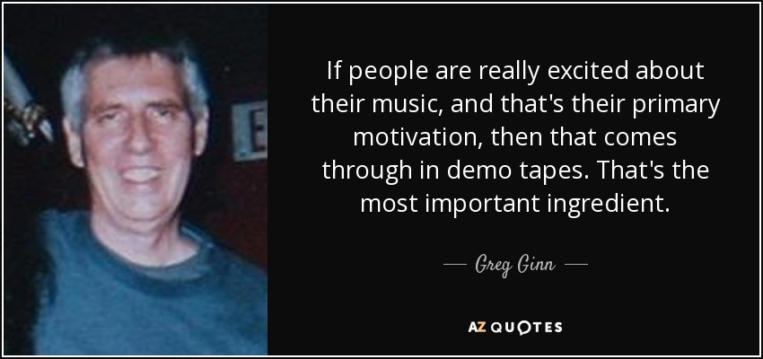 If people are really excited about their music, and that's their primary motivation, then that comes through in demo tapes. That's the most important ingredient. - Greg Ginn