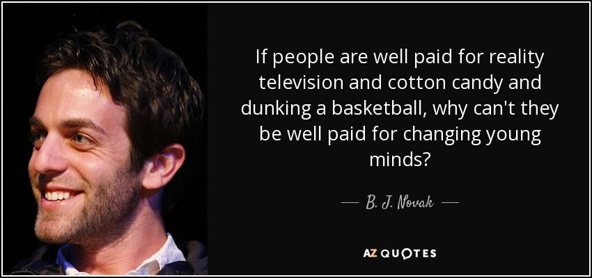 If people are well paid for reality television and cotton candy and dunking a basketball, why can't they be well paid for changing young minds? - B. J. Novak