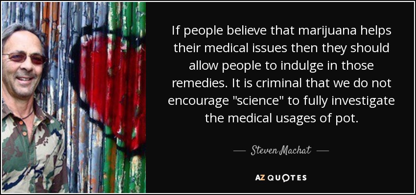 If people believe that marijuana helps their medical issues then they should allow people to indulge in those remedies. It is criminal that we do not encourage 