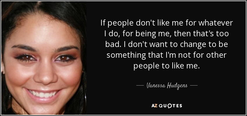 If people don't like me for whatever I do, for being me, then that's too bad. I don't want to change to be something that I'm not for other people to like me. - Vanessa Hudgens