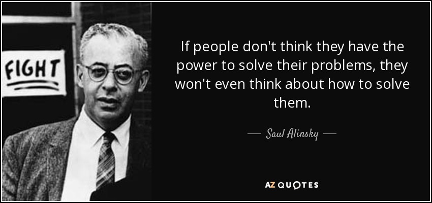 If people don't think they have the power to solve their problems, they won't even think about how to solve them. - Saul Alinsky
