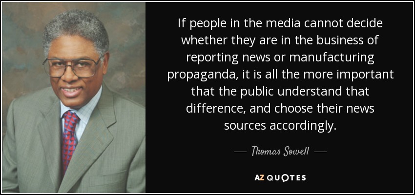 If people in the media cannot decide whether they are in the business of reporting news or manufacturing propaganda, it is all the more important that the public understand that difference, and choose their news sources accordingly. - Thomas Sowell