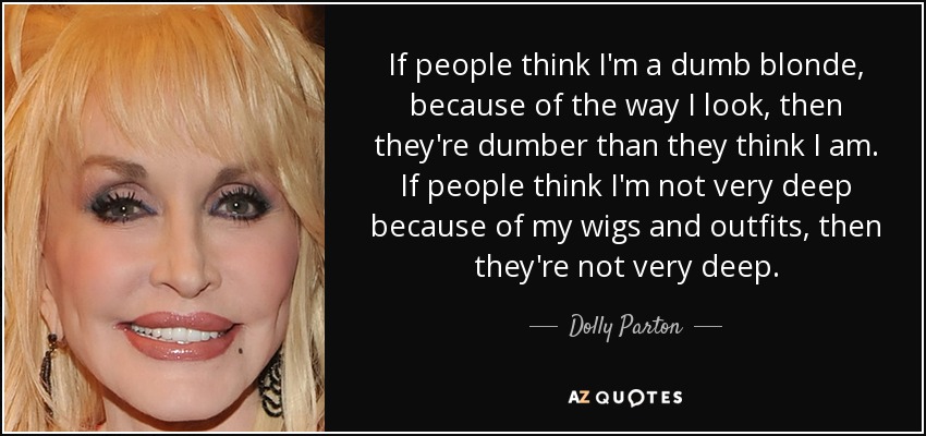 If people think I'm a dumb blonde, because of the way I look, then they're dumber than they think I am. If people think I'm not very deep because of my wigs and outfits, then they're not very deep. - Dolly Parton