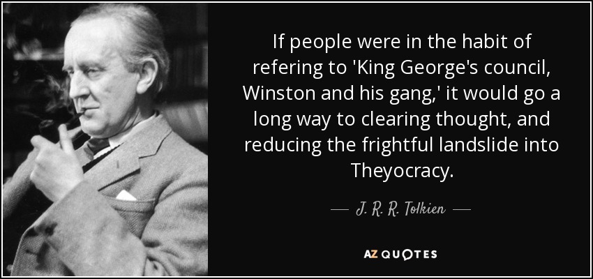 If people were in the habit of refering to 'King George's council, Winston and his gang,' it would go a long way to clearing thought, and reducing the frightful landslide into Theyocracy. - J. R. R. Tolkien
