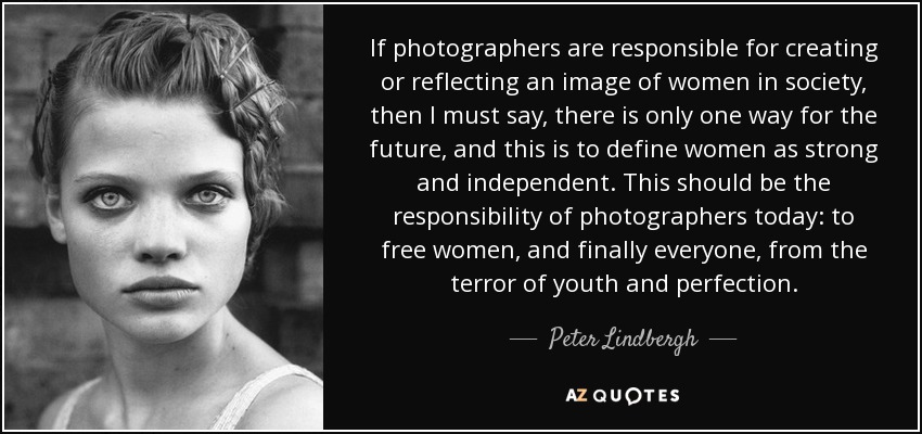 If photographers are responsible for creating or reflecting an image of women in society, then I must say, there is only one way for the future, and this is to define women as strong and independent. This should be the responsibility of photographers today: to free women, and finally everyone, from the terror of youth and perfection. - Peter Lindbergh