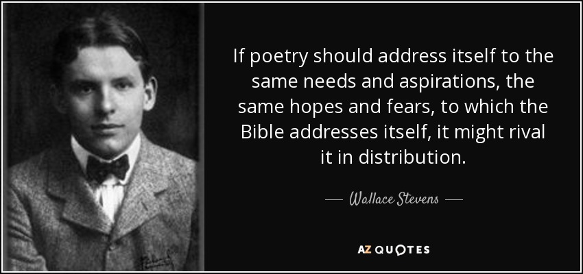 If poetry should address itself to the same needs and aspirations, the same hopes and fears, to which the Bible addresses itself, it might rival it in distribution. - Wallace Stevens