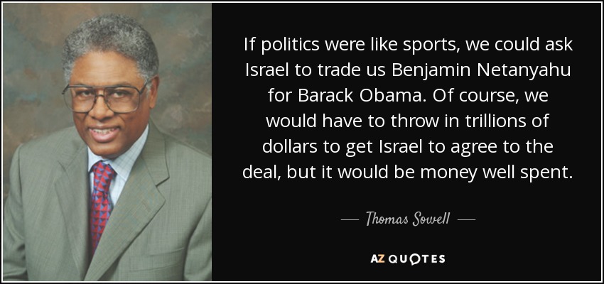 If politics were like sports, we could ask Israel to trade us Benjamin Netanyahu for Barack Obama. Of course, we would have to throw in trillions of dollars to get Israel to agree to the deal, but it would be money well spent. - Thomas Sowell