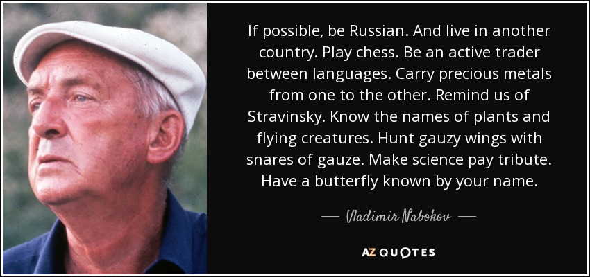 If possible, be Russian. And live in another country. Play chess. Be an active trader between languages. Carry precious metals from one to the other. Remind us of Stravinsky. Know the names of plants and flying creatures. Hunt gauzy wings with snares of gauze. Make science pay tribute. Have a butterfly known by your name. - Vladimir Nabokov