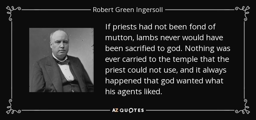 If priests had not been fond of mutton, lambs never would have been sacrified to god. Nothing was ever carried to the temple that the priest could not use, and it always happened that god wanted what his agents liked. - Robert Green Ingersoll