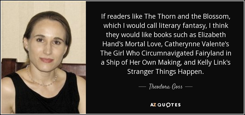 If readers like The Thorn and the Blossom, which I would call literary fantasy, I think they would like books such as Elizabeth Hand's Mortal Love, Catherynne Valente's The Girl Who Circumnavigated Fairyland in a Ship of Her Own Making, and Kelly Link's Stranger Things Happen. - Theodora Goss