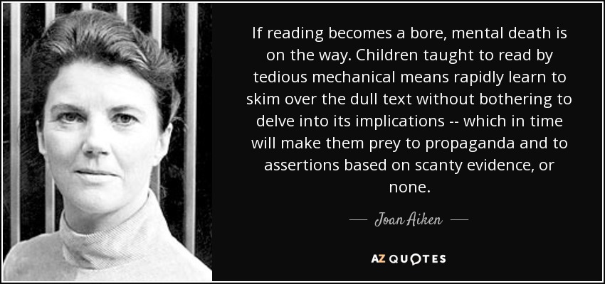 If reading becomes a bore, mental death is on the way. Children taught to read by tedious mechanical means rapidly learn to skim over the dull text without bothering to delve into its implications -- which in time will make them prey to propaganda and to assertions based on scanty evidence, or none. - Joan Aiken