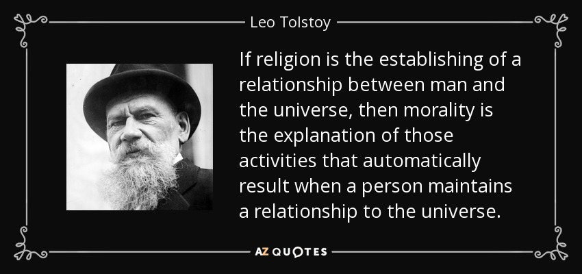 If religion is the establishing of a relationship between man and the universe, then morality is the explanation of those activities that automatically result when a person maintains a relationship to the universe. - Leo Tolstoy