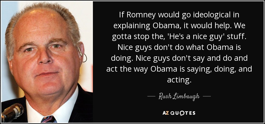 If Romney would go ideological in explaining Obama, it would help. We gotta stop the, 'He's a nice guy' stuff. Nice guys don't do what Obama is doing. Nice guys don't say and do and act the way Obama is saying, doing, and acting. - Rush Limbaugh
