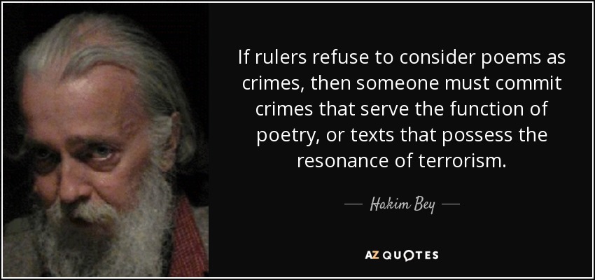 If rulers refuse to consider poems as crimes, then someone must commit crimes that serve the function of poetry, or texts that possess the resonance of terrorism. - Hakim Bey
