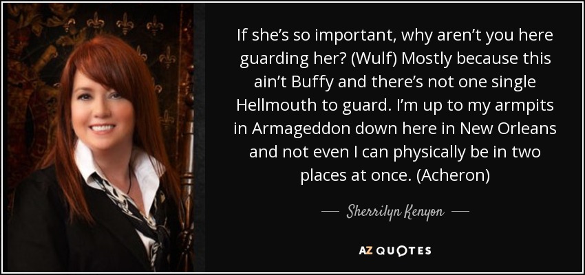 If she’s so important, why aren’t you here guarding her? (Wulf) Mostly because this ain’t Buffy and there’s not one single Hellmouth to guard. I’m up to my armpits in Armageddon down here in New Orleans and not even I can physically be in two places at once. (Acheron) - Sherrilyn Kenyon