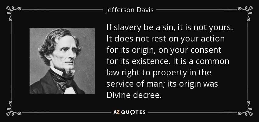 If slavery be a sin, it is not yours. It does not rest on your action for its origin, on your consent for its existence. It is a common law right to property in the service of man; its origin was Divine decree. - Jefferson Davis