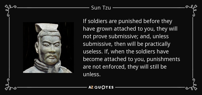 If soldiers are punished before they have grown attached to you, they will not prove submissive; and, unless submissive, then will be practically useless. If, when the soldiers have become attached to you, punishments are not enforced, they will still be unless. - Sun Tzu