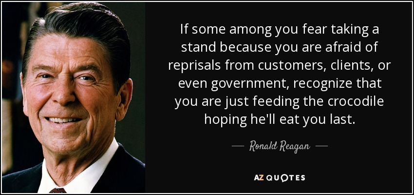 If some among you fear taking a stand because you are afraid of reprisals from customers, clients, or even government, recognize that you are just feeding the crocodile hoping he'll eat you last. - Ronald Reagan