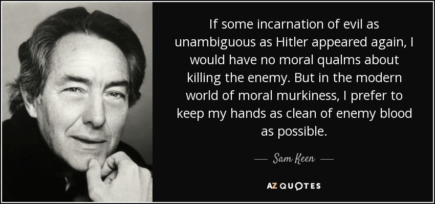 If some incarnation of evil as unambiguous as Hitler appeared again, I would have no moral qualms about killing the enemy. But in the modern world of moral murkiness, I prefer to keep my hands as clean of enemy blood as possible. - Sam Keen