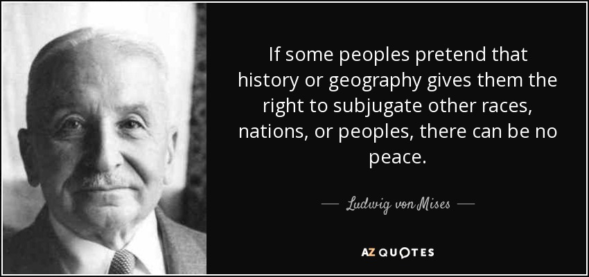 If some peoples pretend that history or geography gives them the right to subjugate other races, nations, or peoples, there can be no peace. - Ludwig von Mises