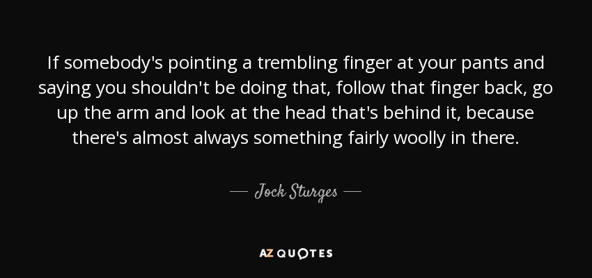 If somebody's pointing a trembling finger at your pants and saying you shouldn't be doing that, follow that finger back, go up the arm and look at the head that's behind it, because there's almost always something fairly woolly in there. - Jock Sturges