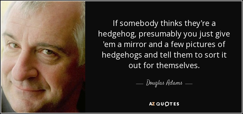 If somebody thinks they're a hedgehog, presumably you just give 'em a mirror and a few pictures of hedgehogs and tell them to sort it out for themselves. - Douglas Adams