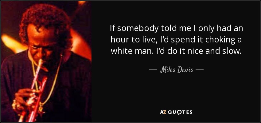 If somebody told me I only had an hour to live, I'd spend it choking a white man. I'd do it nice and slow. - Miles Davis
