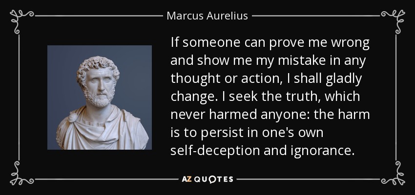 If someone can prove me wrong and show me my mistake in any thought or action, I shall gladly change. I seek the truth, which never harmed anyone: the harm is to persist in one's own self-deception and ignorance. - Marcus Aurelius