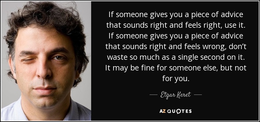 If someone gives you a piece of advice that sounds right and feels right, use it. If someone gives you a piece of advice that sounds right and feels wrong, don’t waste so much as a single second on it. It may be fine for someone else, but not for you. - Etgar Keret