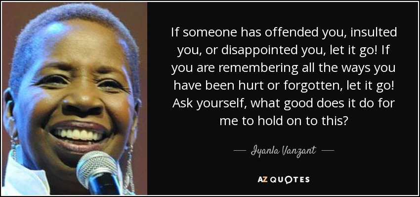 If someone has offended you, insulted you, or disappointed you, let it go! If you are remembering all the ways you have been hurt or forgotten, let it go! Ask yourself, what good does it do for me to hold on to this? - Iyanla Vanzant
