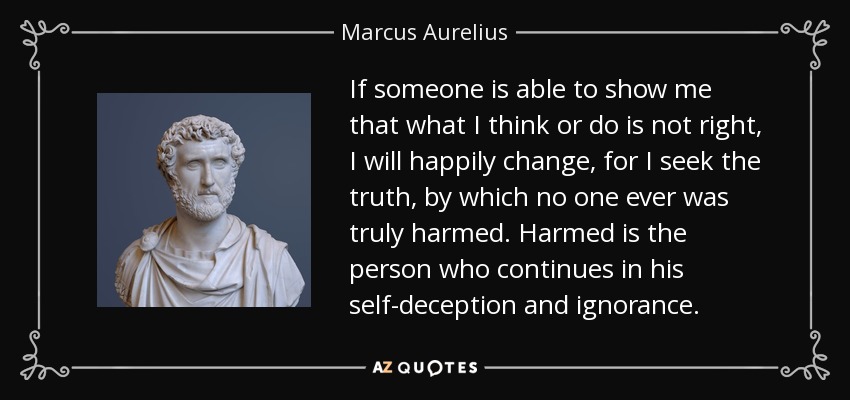 If someone is able to show me that what I think or do is not right, I will happily change, for I seek the truth, by which no one ever was truly harmed. Harmed is the person who continues in his self-deception and ignorance. - Marcus Aurelius