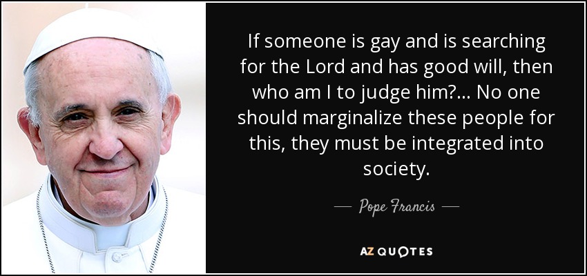 If someone is gay and is searching for the Lord and has good will, then who am I to judge him?... No one should marginalize these people for this, they must be integrated into society. - Pope Francis
