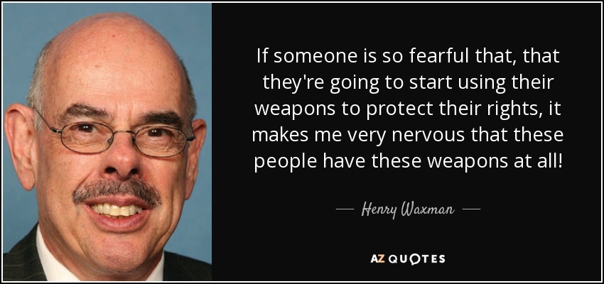 If someone is so fearful that, that they're going to start using their weapons to protect their rights, it makes me very nervous that these people have these weapons at all! - Henry Waxman