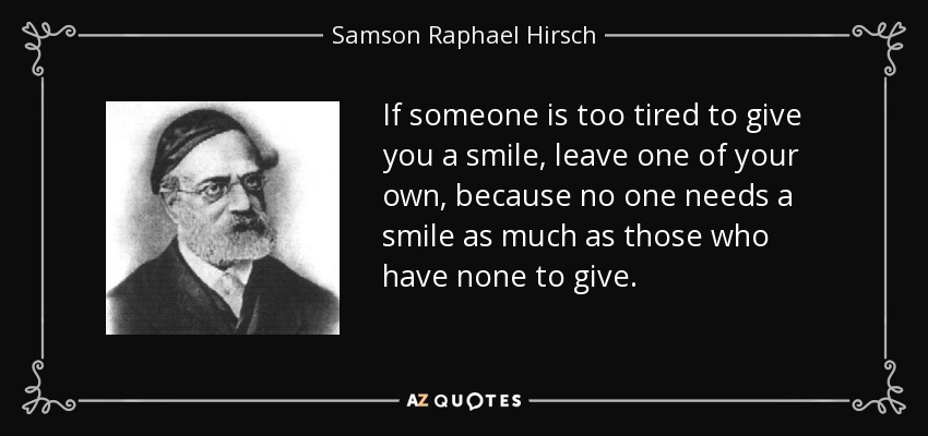 If someone is too tired to give you a smile, leave one of your own, because no one needs a smile as much as those who have none to give. - Samson Raphael Hirsch