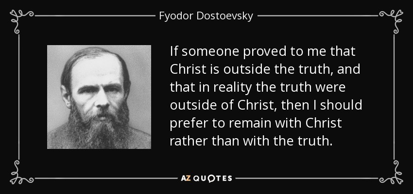 If someone proved to me that Christ is outside the truth, and that in reality the truth were outside of Christ, then I should prefer to remain with Christ rather than with the truth. - Fyodor Dostoevsky
