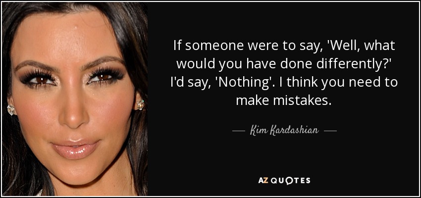 If someone were to say, 'Well, what would you have done differently?' I'd say, 'Nothing'. I think you need to make mistakes. - Kim Kardashian
