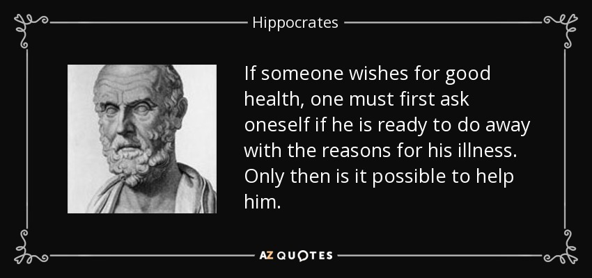 If someone wishes for good health, one must first ask oneself if he is ready to do away with the reasons for his illness. Only then is it possible to help him. - Hippocrates