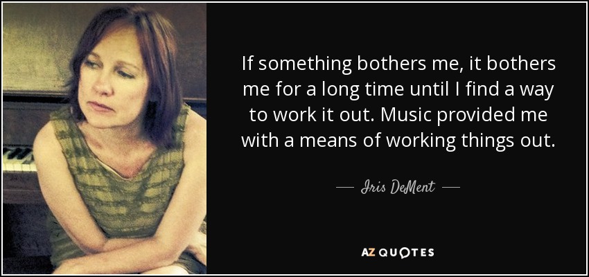 If something bothers me, it bothers me for a long time until I find a way to work it out. Music provided me with a means of working things out. - Iris DeMent