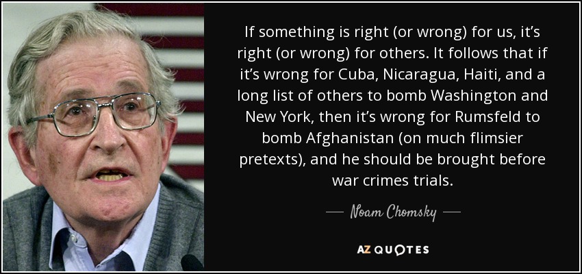 If something is right (or wrong) for us, it’s right (or wrong) for others. It follows that if it’s wrong for Cuba, Nicaragua, Haiti, and a long list of others to bomb Washington and New York, then it’s wrong for Rumsfeld to bomb Afghanistan (on much flimsier pretexts), and he should be brought before war crimes trials. - Noam Chomsky