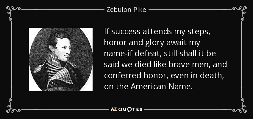If success attends my steps, honor and glory await my name-if defeat, still shall it be said we died like brave men, and conferred honor, even in death, on the American Name. - Zebulon Pike